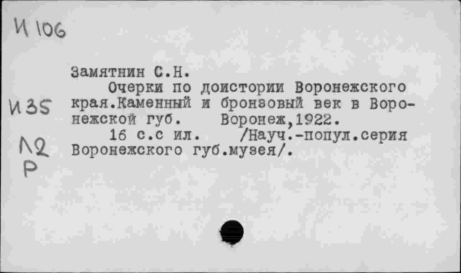 ﻿И
иг>£
Ni
Р
Замятины С.Н.
Очерки по доистории Воронежского края.Каменный и бронзовый век в Воронежской губ. Воронеж,1922.
16 с.с ил. /Науч.-попул.серия Воронежского губ.музея/.